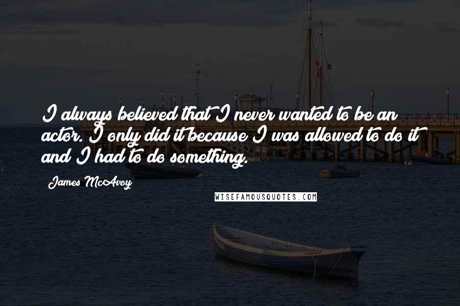 James McAvoy Quotes: I always believed that I never wanted to be an actor. I only did it because I was allowed to do it and I had to do something.