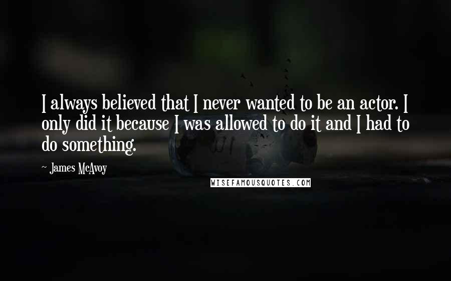 James McAvoy Quotes: I always believed that I never wanted to be an actor. I only did it because I was allowed to do it and I had to do something.