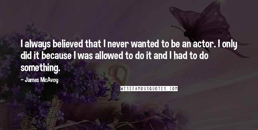 James McAvoy Quotes: I always believed that I never wanted to be an actor. I only did it because I was allowed to do it and I had to do something.