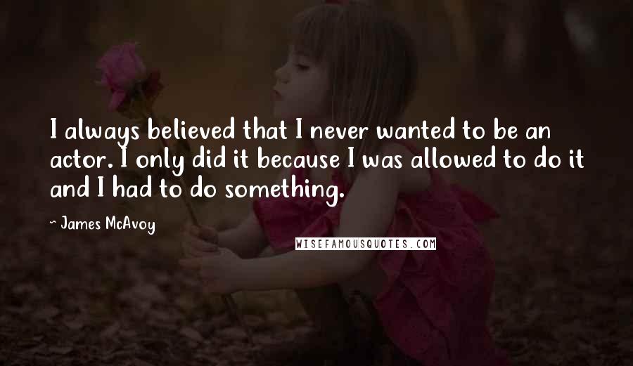 James McAvoy Quotes: I always believed that I never wanted to be an actor. I only did it because I was allowed to do it and I had to do something.