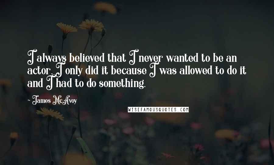 James McAvoy Quotes: I always believed that I never wanted to be an actor. I only did it because I was allowed to do it and I had to do something.