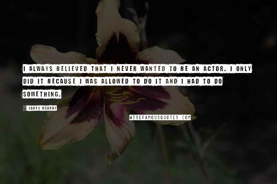 James McAvoy Quotes: I always believed that I never wanted to be an actor. I only did it because I was allowed to do it and I had to do something.