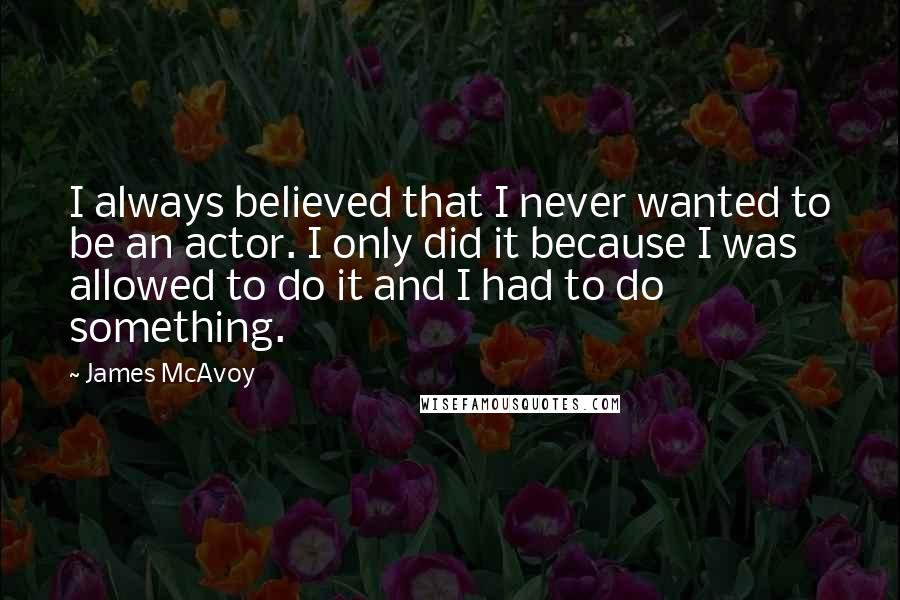 James McAvoy Quotes: I always believed that I never wanted to be an actor. I only did it because I was allowed to do it and I had to do something.