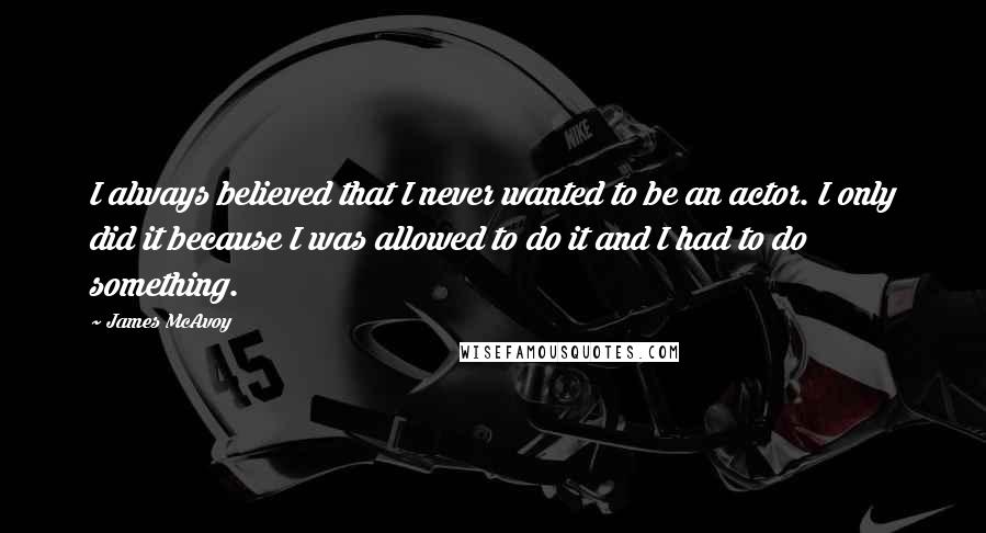 James McAvoy Quotes: I always believed that I never wanted to be an actor. I only did it because I was allowed to do it and I had to do something.