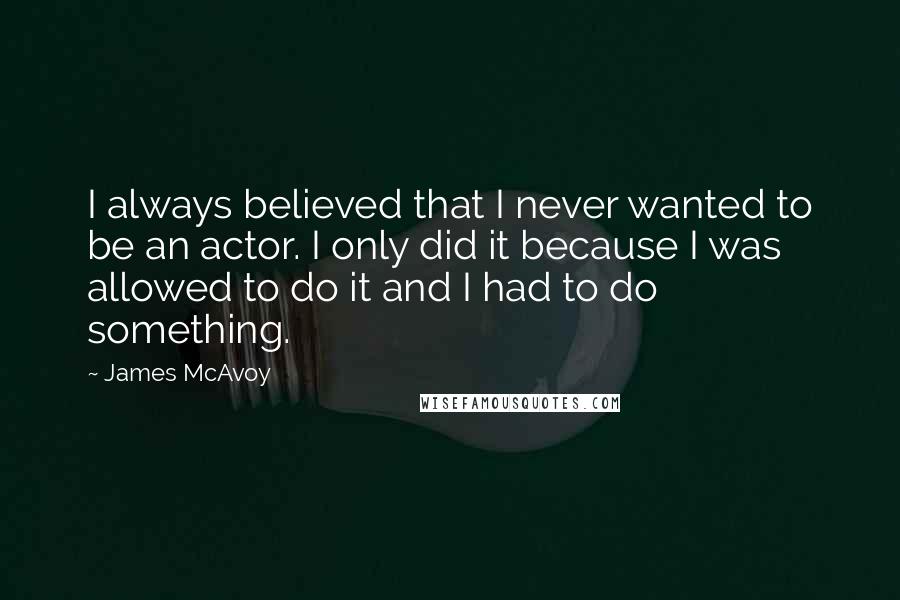 James McAvoy Quotes: I always believed that I never wanted to be an actor. I only did it because I was allowed to do it and I had to do something.