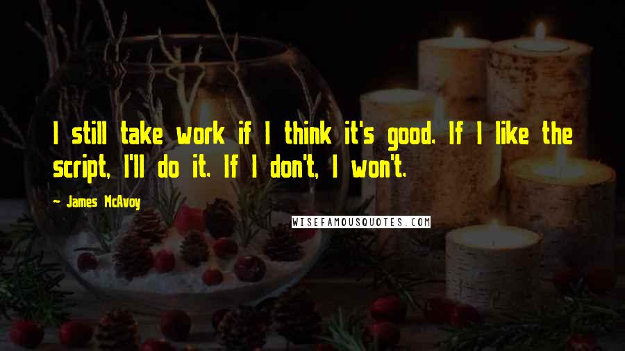 James McAvoy Quotes: I still take work if I think it's good. If I like the script, I'll do it. If I don't, I won't.