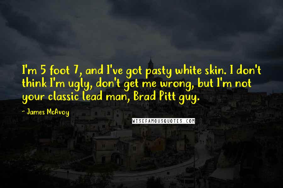 James McAvoy Quotes: I'm 5 foot 7, and I've got pasty white skin. I don't think I'm ugly, don't get me wrong, but I'm not your classic lead man, Brad Pitt guy.