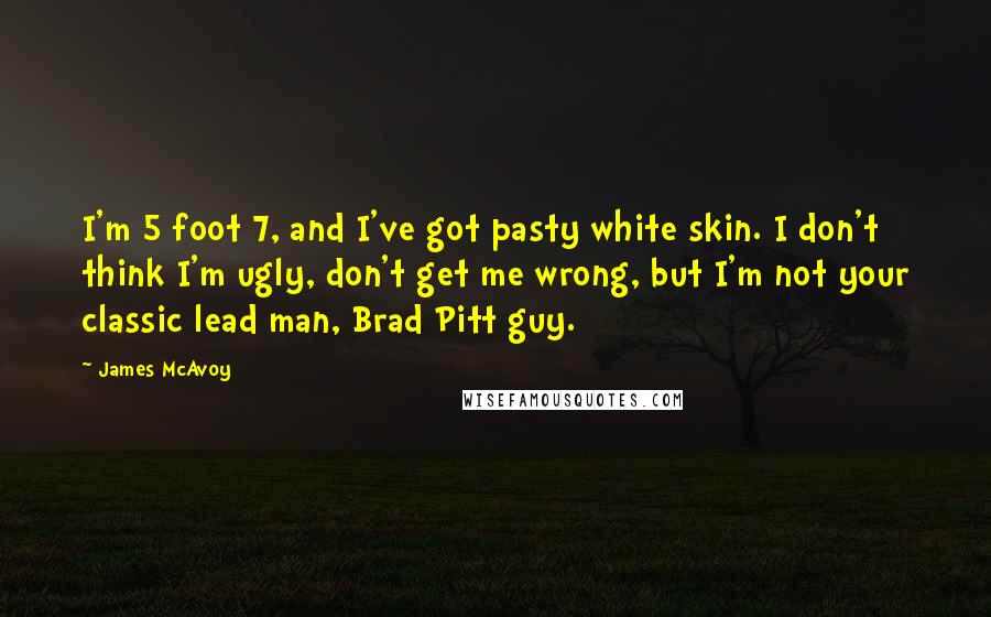 James McAvoy Quotes: I'm 5 foot 7, and I've got pasty white skin. I don't think I'm ugly, don't get me wrong, but I'm not your classic lead man, Brad Pitt guy.