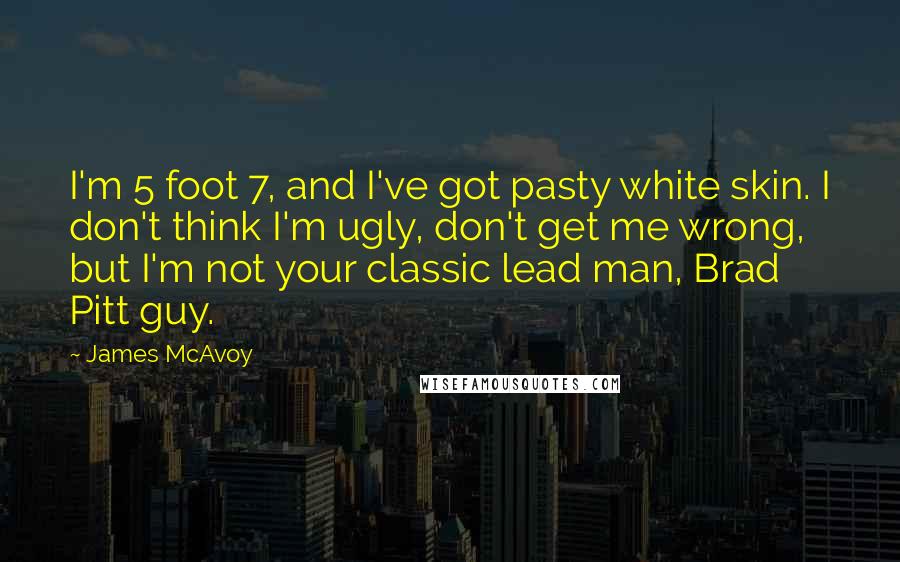 James McAvoy Quotes: I'm 5 foot 7, and I've got pasty white skin. I don't think I'm ugly, don't get me wrong, but I'm not your classic lead man, Brad Pitt guy.