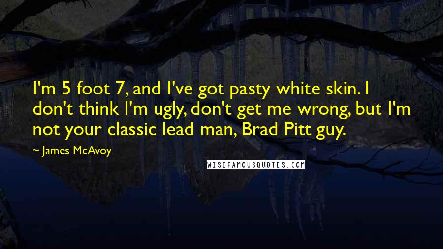 James McAvoy Quotes: I'm 5 foot 7, and I've got pasty white skin. I don't think I'm ugly, don't get me wrong, but I'm not your classic lead man, Brad Pitt guy.