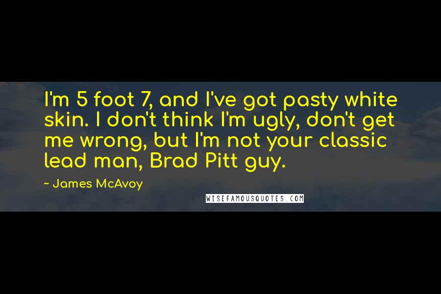 James McAvoy Quotes: I'm 5 foot 7, and I've got pasty white skin. I don't think I'm ugly, don't get me wrong, but I'm not your classic lead man, Brad Pitt guy.