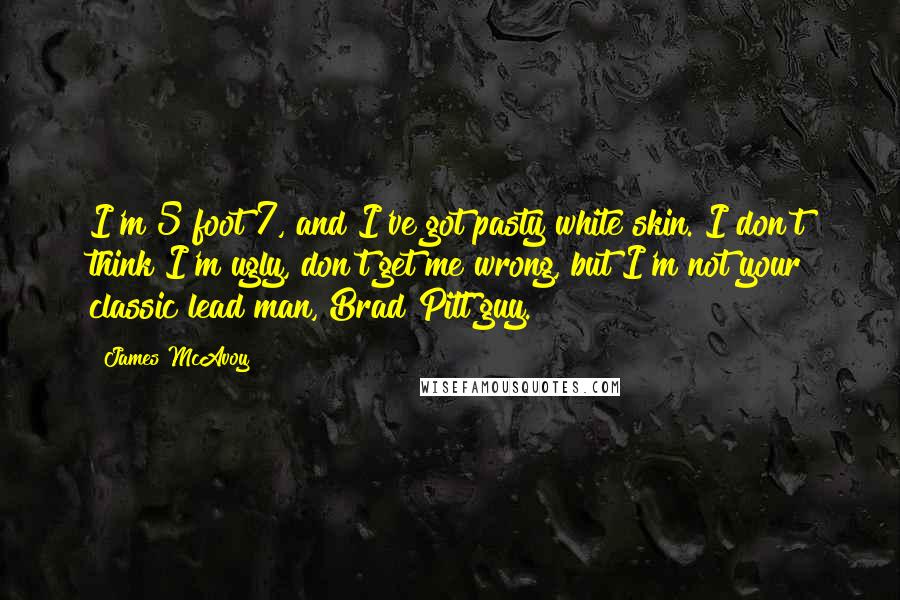 James McAvoy Quotes: I'm 5 foot 7, and I've got pasty white skin. I don't think I'm ugly, don't get me wrong, but I'm not your classic lead man, Brad Pitt guy.