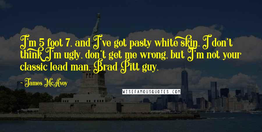 James McAvoy Quotes: I'm 5 foot 7, and I've got pasty white skin. I don't think I'm ugly, don't get me wrong, but I'm not your classic lead man, Brad Pitt guy.