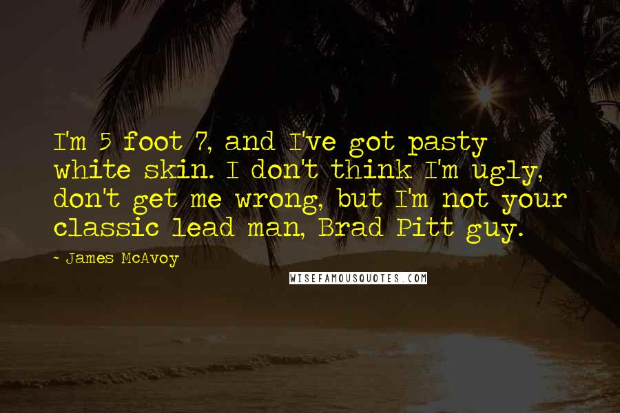 James McAvoy Quotes: I'm 5 foot 7, and I've got pasty white skin. I don't think I'm ugly, don't get me wrong, but I'm not your classic lead man, Brad Pitt guy.