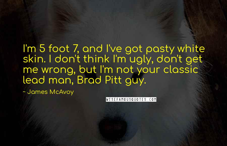 James McAvoy Quotes: I'm 5 foot 7, and I've got pasty white skin. I don't think I'm ugly, don't get me wrong, but I'm not your classic lead man, Brad Pitt guy.