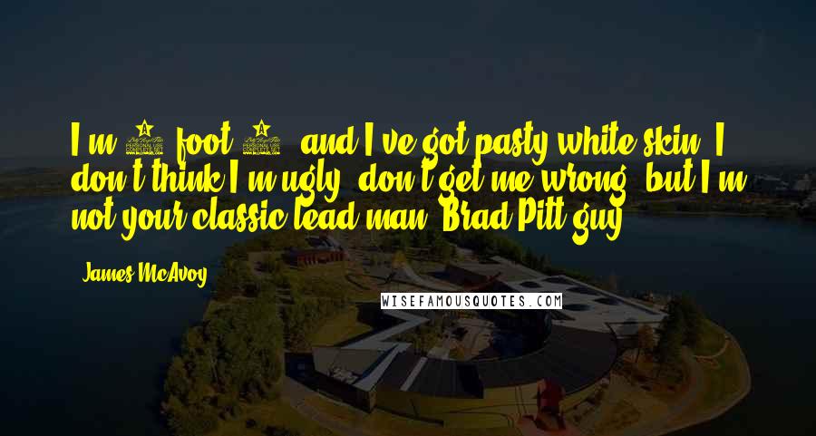 James McAvoy Quotes: I'm 5 foot 7, and I've got pasty white skin. I don't think I'm ugly, don't get me wrong, but I'm not your classic lead man, Brad Pitt guy.