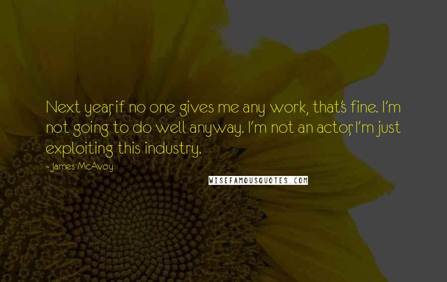 James McAvoy Quotes: Next year, if no one gives me any work, that's fine. I'm not going to do well anyway. I'm not an actor, I'm just exploiting this industry.