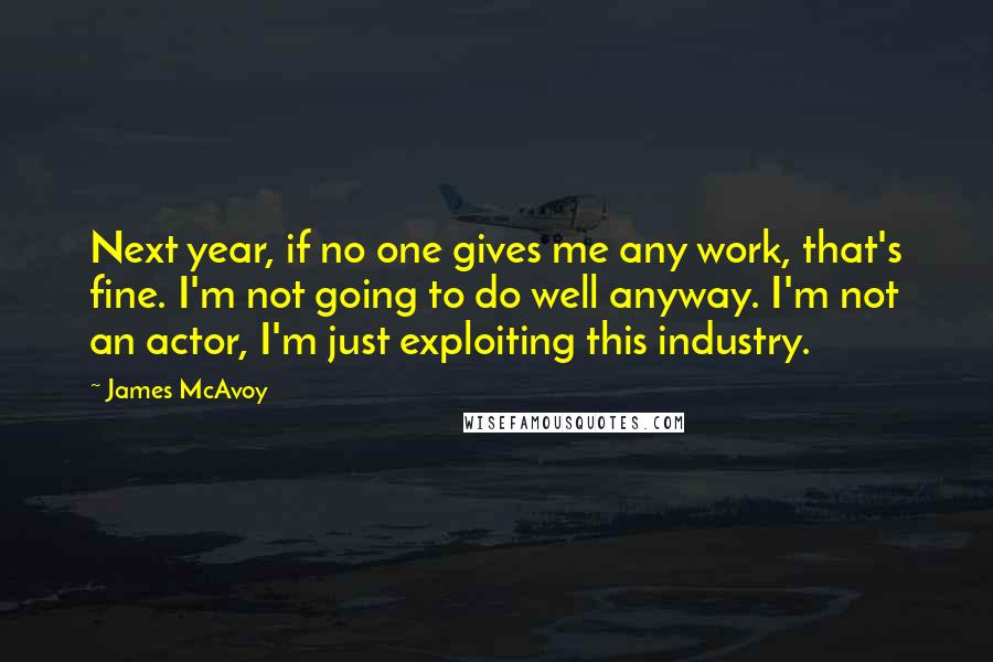 James McAvoy Quotes: Next year, if no one gives me any work, that's fine. I'm not going to do well anyway. I'm not an actor, I'm just exploiting this industry.