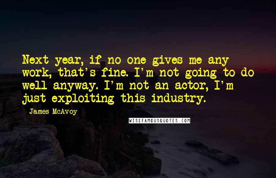 James McAvoy Quotes: Next year, if no one gives me any work, that's fine. I'm not going to do well anyway. I'm not an actor, I'm just exploiting this industry.