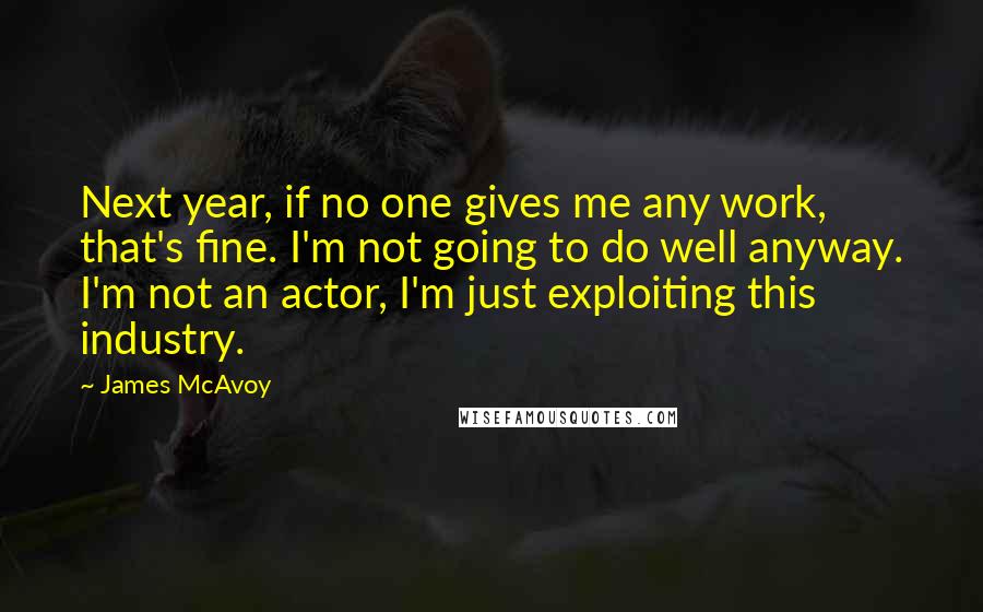 James McAvoy Quotes: Next year, if no one gives me any work, that's fine. I'm not going to do well anyway. I'm not an actor, I'm just exploiting this industry.