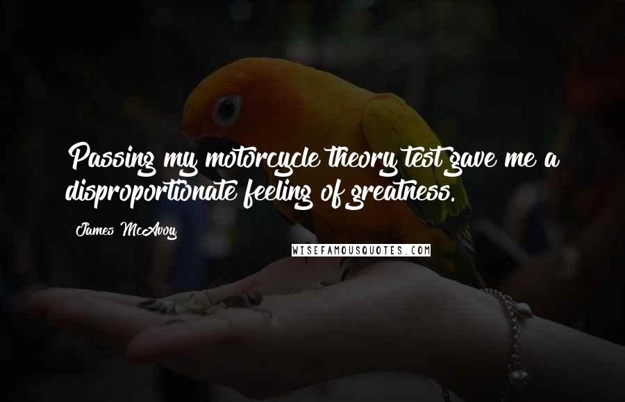 James McAvoy Quotes: Passing my motorcycle theory test gave me a disproportionate feeling of greatness.