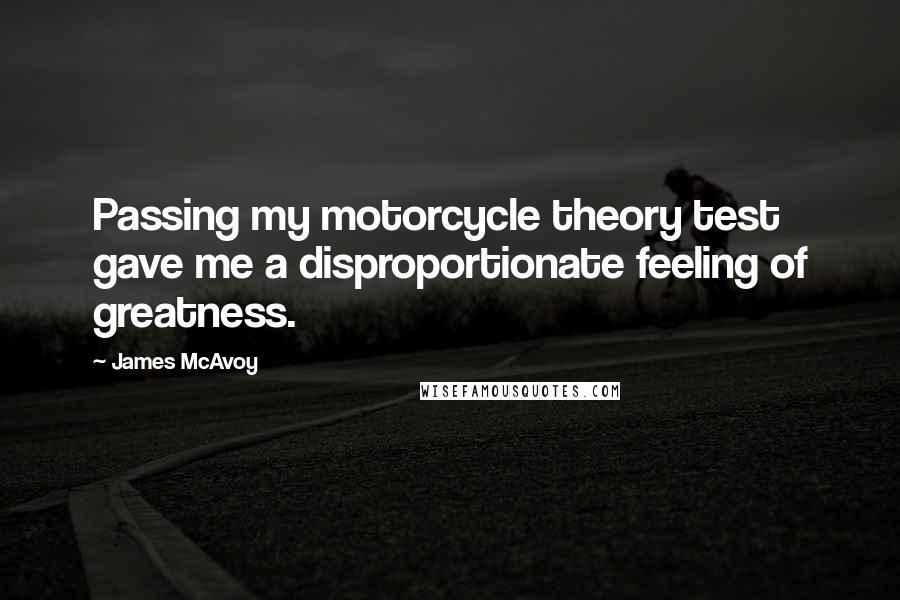 James McAvoy Quotes: Passing my motorcycle theory test gave me a disproportionate feeling of greatness.