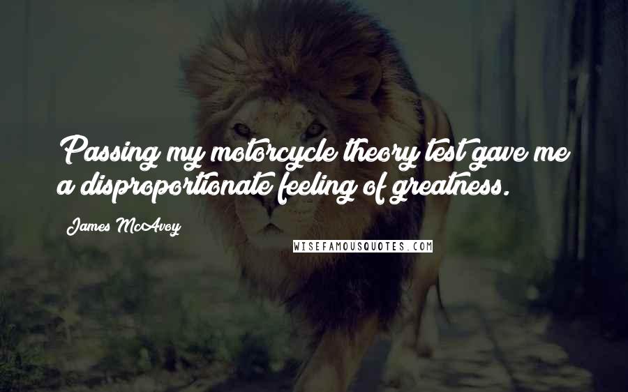 James McAvoy Quotes: Passing my motorcycle theory test gave me a disproportionate feeling of greatness.