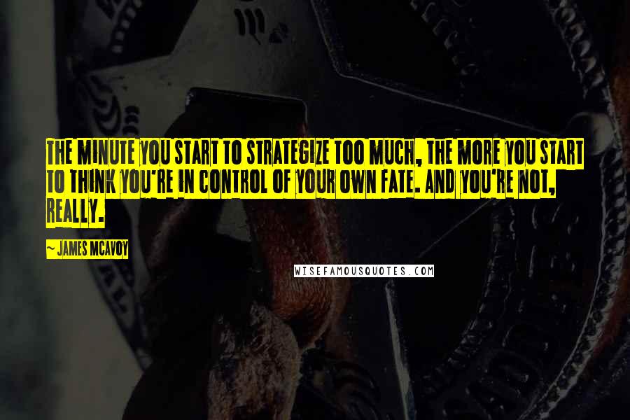 James McAvoy Quotes: The minute you start to strategize too much, the more you start to think you're in control of your own fate. And you're not, really.