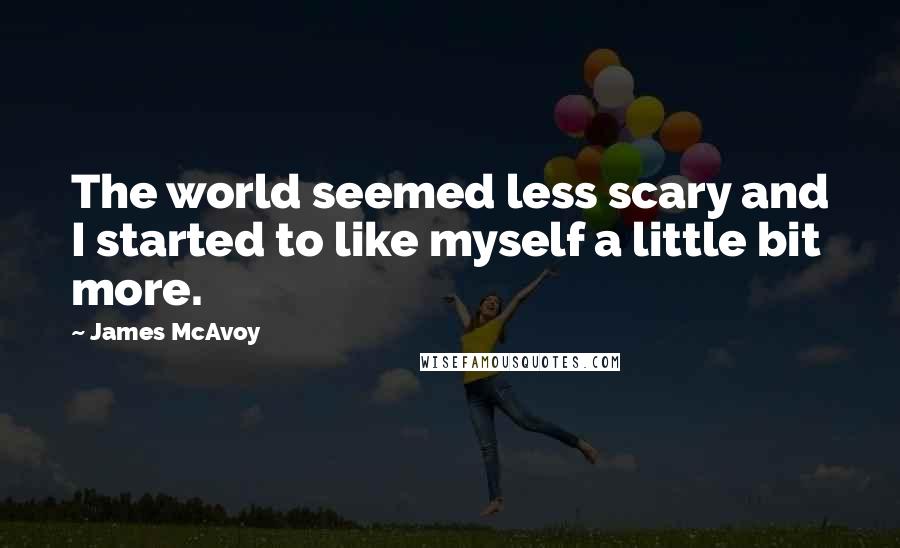 James McAvoy Quotes: The world seemed less scary and I started to like myself a little bit more.