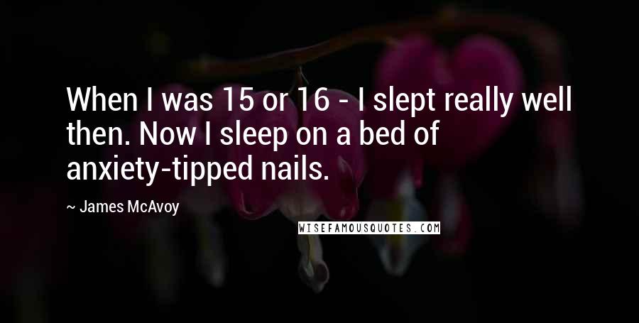 James McAvoy Quotes: When I was 15 or 16 - I slept really well then. Now I sleep on a bed of anxiety-tipped nails.