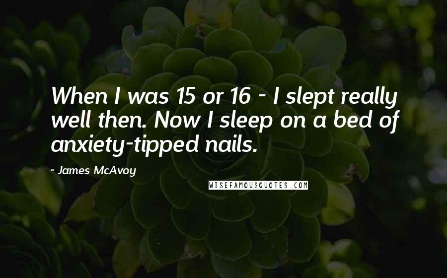 James McAvoy Quotes: When I was 15 or 16 - I slept really well then. Now I sleep on a bed of anxiety-tipped nails.