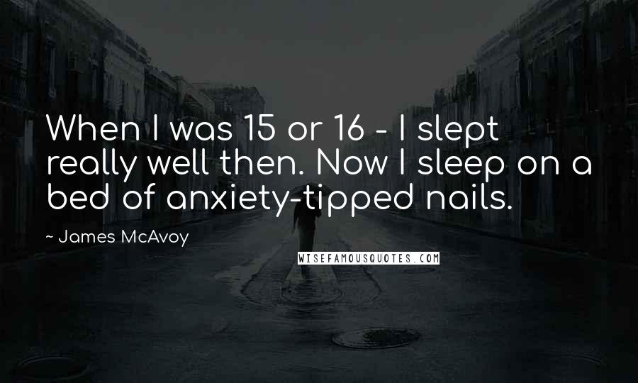 James McAvoy Quotes: When I was 15 or 16 - I slept really well then. Now I sleep on a bed of anxiety-tipped nails.