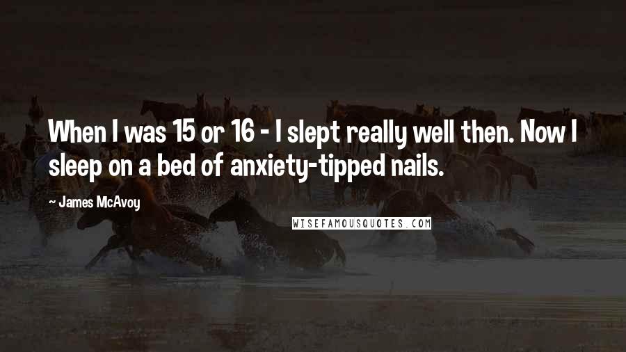 James McAvoy Quotes: When I was 15 or 16 - I slept really well then. Now I sleep on a bed of anxiety-tipped nails.