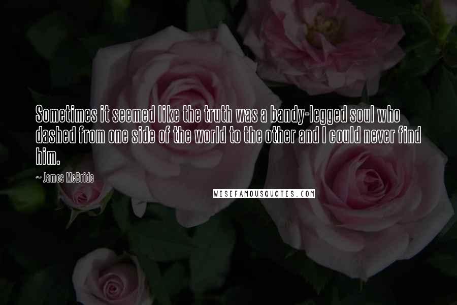 James McBride Quotes: Sometimes it seemed like the truth was a bandy-legged soul who dashed from one side of the world to the other and I could never find him.