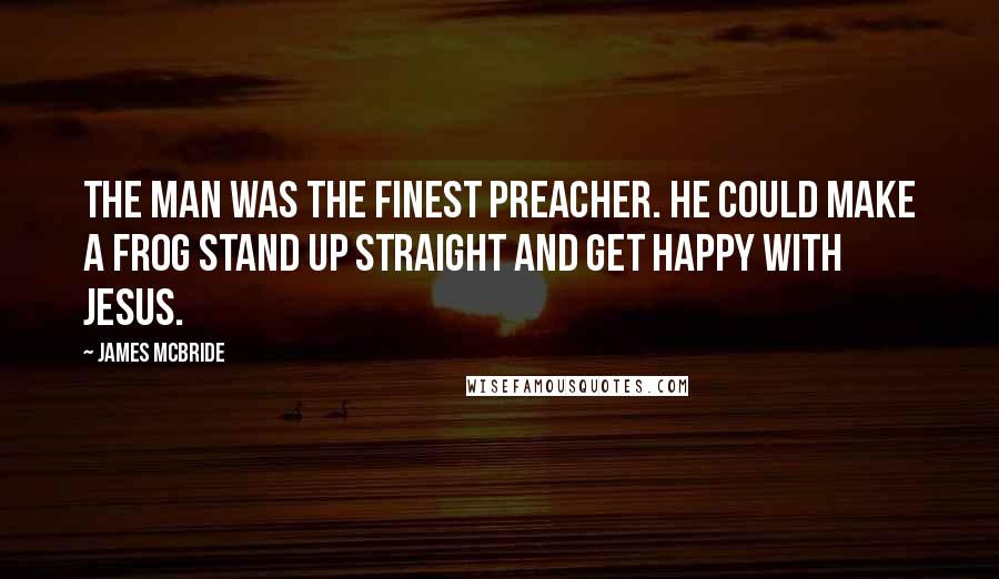 James McBride Quotes: The man was the finest preacher. He could make a frog stand up straight and get happy with Jesus.