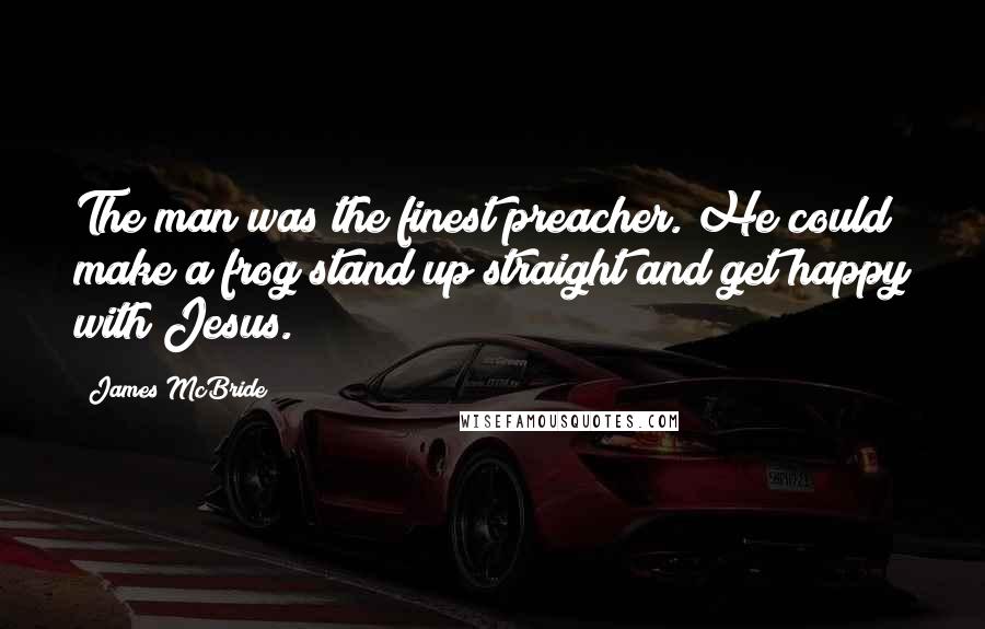 James McBride Quotes: The man was the finest preacher. He could make a frog stand up straight and get happy with Jesus.