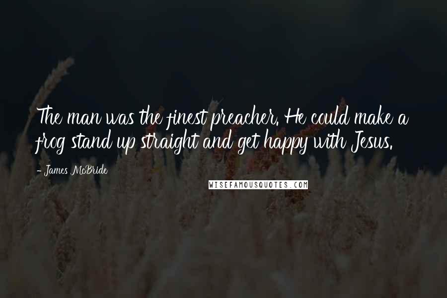 James McBride Quotes: The man was the finest preacher. He could make a frog stand up straight and get happy with Jesus.