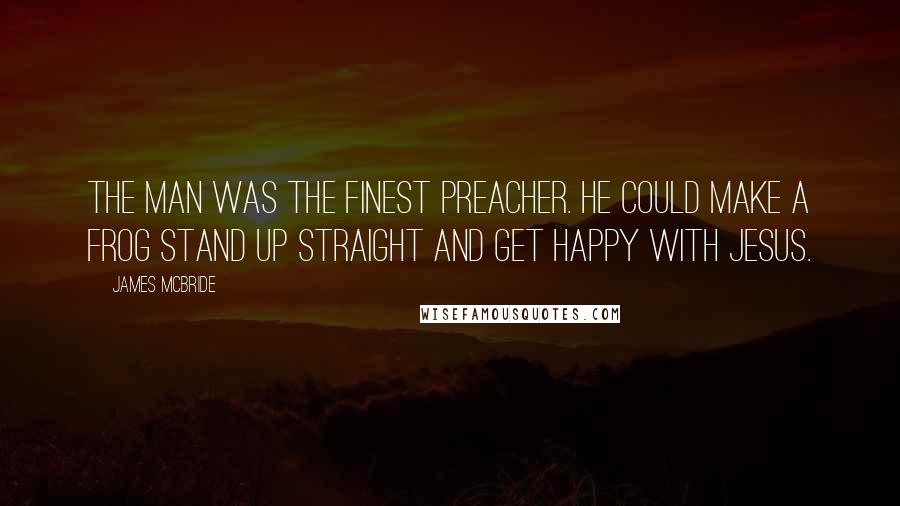 James McBride Quotes: The man was the finest preacher. He could make a frog stand up straight and get happy with Jesus.