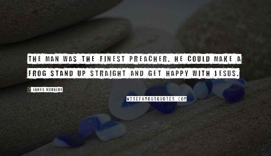 James McBride Quotes: The man was the finest preacher. He could make a frog stand up straight and get happy with Jesus.