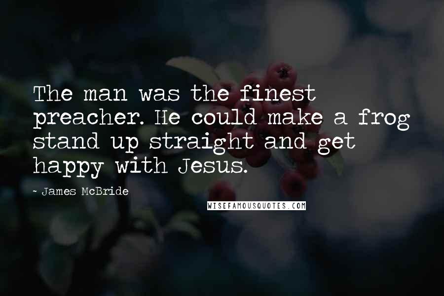 James McBride Quotes: The man was the finest preacher. He could make a frog stand up straight and get happy with Jesus.