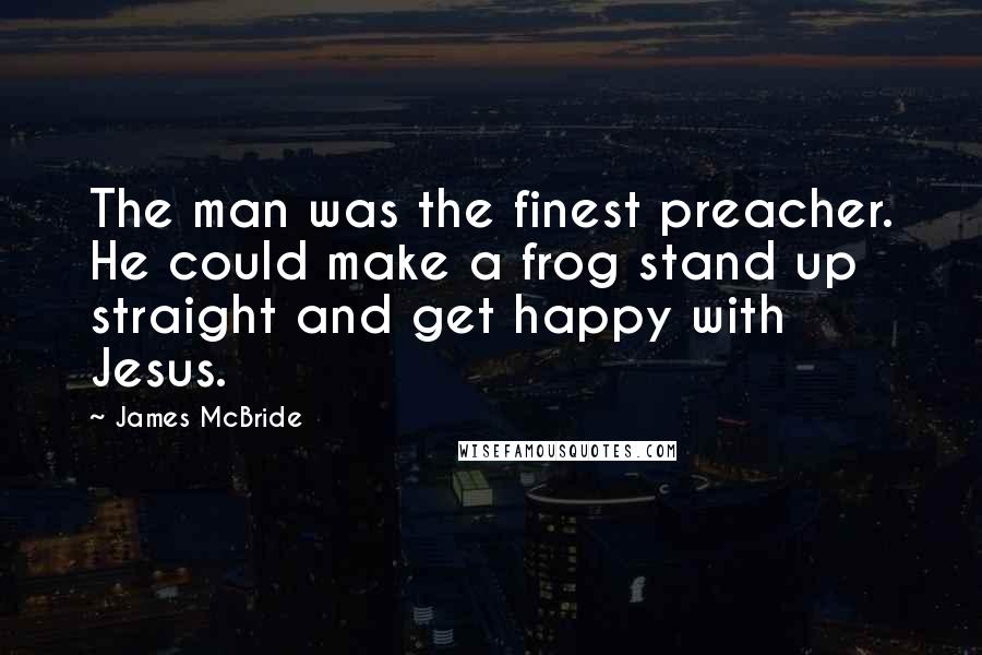 James McBride Quotes: The man was the finest preacher. He could make a frog stand up straight and get happy with Jesus.