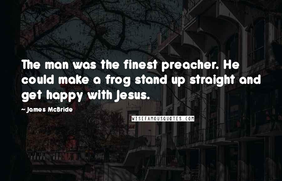 James McBride Quotes: The man was the finest preacher. He could make a frog stand up straight and get happy with Jesus.