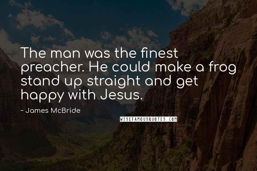 James McBride Quotes: The man was the finest preacher. He could make a frog stand up straight and get happy with Jesus.