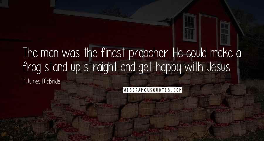 James McBride Quotes: The man was the finest preacher. He could make a frog stand up straight and get happy with Jesus.