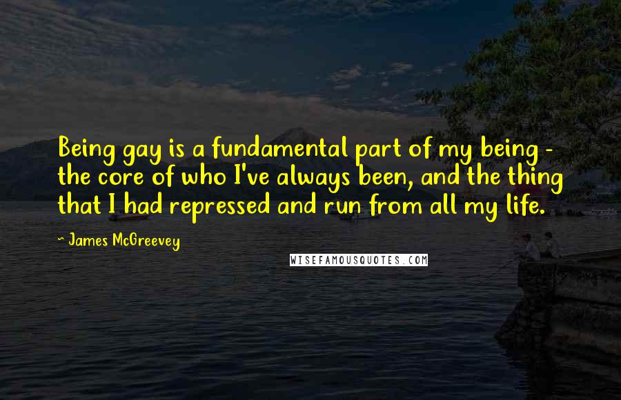 James McGreevey Quotes: Being gay is a fundamental part of my being - the core of who I've always been, and the thing that I had repressed and run from all my life.