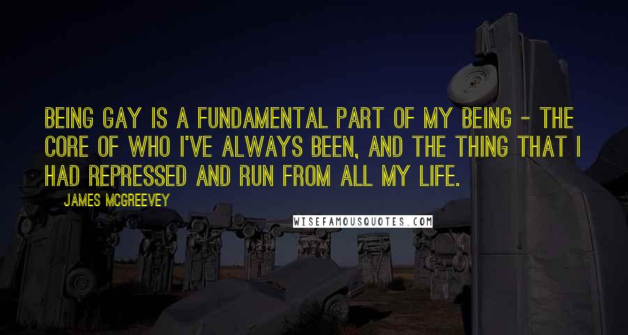 James McGreevey Quotes: Being gay is a fundamental part of my being - the core of who I've always been, and the thing that I had repressed and run from all my life.