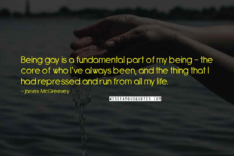 James McGreevey Quotes: Being gay is a fundamental part of my being - the core of who I've always been, and the thing that I had repressed and run from all my life.