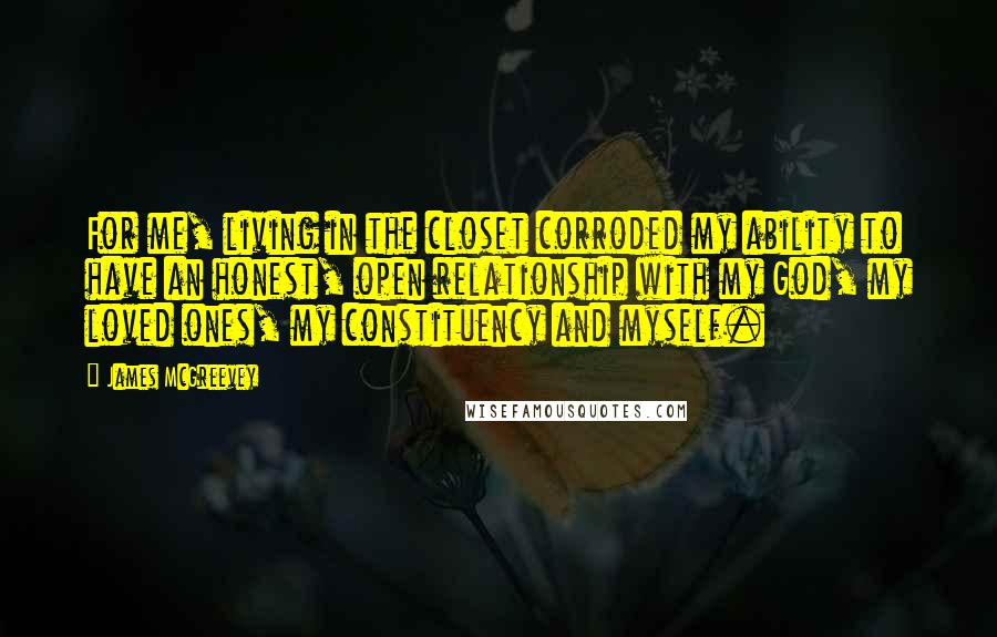 James McGreevey Quotes: For me, living in the closet corroded my ability to have an honest, open relationship with my God, my loved ones, my constituency and myself.
