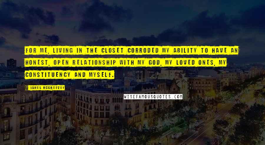 James McGreevey Quotes: For me, living in the closet corroded my ability to have an honest, open relationship with my God, my loved ones, my constituency and myself.