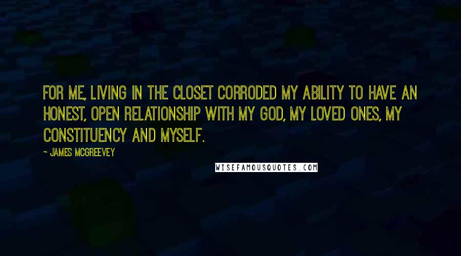 James McGreevey Quotes: For me, living in the closet corroded my ability to have an honest, open relationship with my God, my loved ones, my constituency and myself.